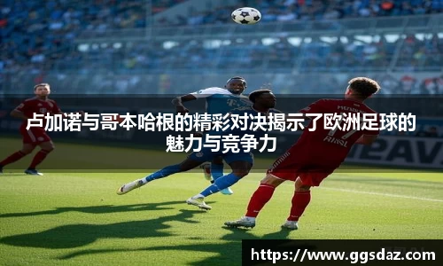 卢加诺与哥本哈根的精彩对决揭示了欧洲足球的魅力与竞争力