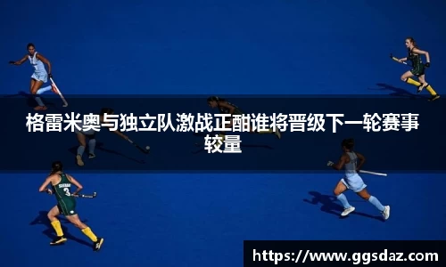 格雷米奥与独立队激战正酣谁将晋级下一轮赛事较量